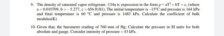 9. The density of saturated vapor refrigerant -134a is expression in the form p = aT + bT +c, (where
a = 0.010709, b = - 5.277, c = 656.8181), The initial temperature is –15°C and pressure is 164 kPa
and final temperature is 60 °C and pressure is 1683 kPa. Calculate the coefficient of bulk
modulus(K).
10. Given that, the barometer reading of 760 mm of Hg; Calculate the pressure in SI units for both
absolute and gauge. Consider intensity of pressure = 43 kPa.
