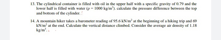 13. The cylindrical container is filled with oil in the upper half with a specific gravity of 0.79 and the
lower half is filled with water (p = 1000 kg/m³). calculate the pressure difference between the top
and bottom of the cylinder.
14. A mountain hiker takes a barometer reading of 95.6 kN/m² at the beginning of a hiking trip and 69
kN/m? at the end. Calculate the vertical distance climbed. Consider the average air density of 1.18
kg/m'..
