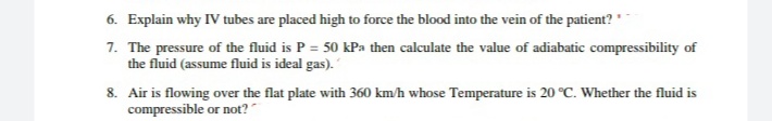 6. Explain why IV tubes are placed high to force the blood into the vein of the patient? "
7. The pressure of the fluid is P = 50 kPa then calculate the value of adiabatic compressibility of
the fluid (assume fluid is ideal gas).
8. Air is flowing over the flat plate with 360 km/h whose Temperature is 20 °C. Whether the fluid is
compressible or not?
