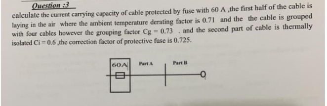 Question :3
calculate the current carrying capacity of cable protected by fuse with 60 A ,the first half of the cable is
laying in the air where the ambient temperature derating factor is 0.71 and the the cable is grouped
with four cables however the grouping factor Cg 0.73 . and the second part of cable is thermally
isolated Ci = 0.6 ,the correction factor of protective fuse is 0.725.
60A
Part A
Part B
