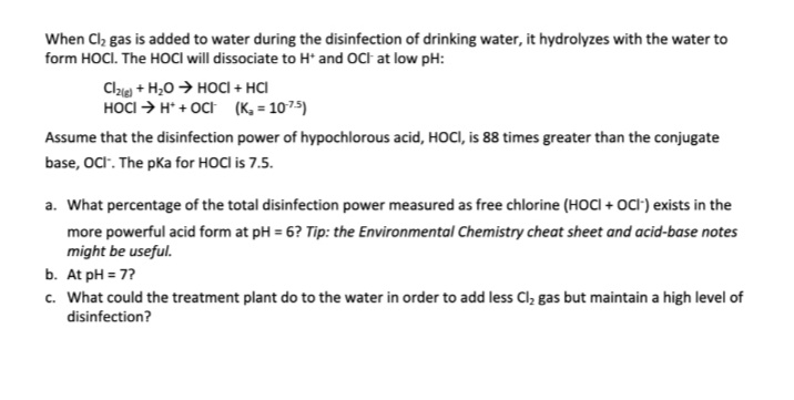 When Cl, gas is added to water during the disinfection of drinking water, it hydrolyzes with the water to
form HOCI. The HOCI will dissociate to H* and OCt at low pH:
Cle + H,0 → HOCI + HCI
HOCI > H* + OCt (K, = 1075)
Assume that the disinfection power of hypochlorous acid, HOCI, is 88 times greater than the conjugate
base, OCI. The pka for HOCI is 7.5.
a. What percentage of the total disinfection power measured as free chlorine (HOCI + OCt) exists in the
more powerful acid form at pH = 6? Tip: the Environmental Chemistry cheat sheet and acid-base notes
might be useful.
b. At pH = 7?
c. What could the treatment plant do to the water in order to add less Cl, gas but maintain a high level of
disinfection?
