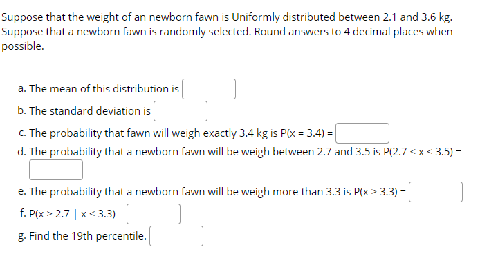 Suppose that the weight of an newborn fawn is Uniformly distributed between 2.1 and 3.6 kg.
Suppose that a newborn fawn is randomly selected. Round answers to 4 decimal places when
possible.
a. The mean of this distribution is
b. The standard deviation is
c. The probability that fawn will weigh exactly 3.4 kg is P(x = 3.4) =
d. The probability that a newborn fawn will be weigh between 2.7 and 3.5 is P(2.7 < x < 3.5) =
e. The probability that a newborn fawn will be weigh more than 3.3 is P(x > 3.3) =
f. P(x > 2.7 | x< 3.3) =
g. Find the 19th percentile.
