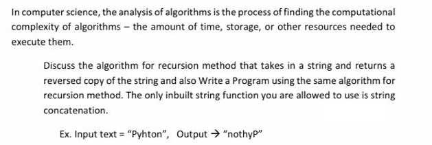 In computer science, the analysis of algorithms is the process of finding the computational
complexity of algorithms – the amount of time, storage, or other resources needed to
execute them.
Discuss the algorithm for recursion method that takes in a string and returns a
reversed copy of the string and also Write a Program using the same algorithm for
recursion method. The only inbuilt string function you are allowed to use is string
concatenation.
Ex. Input text = "Pyhton", Output > "nothyP"
