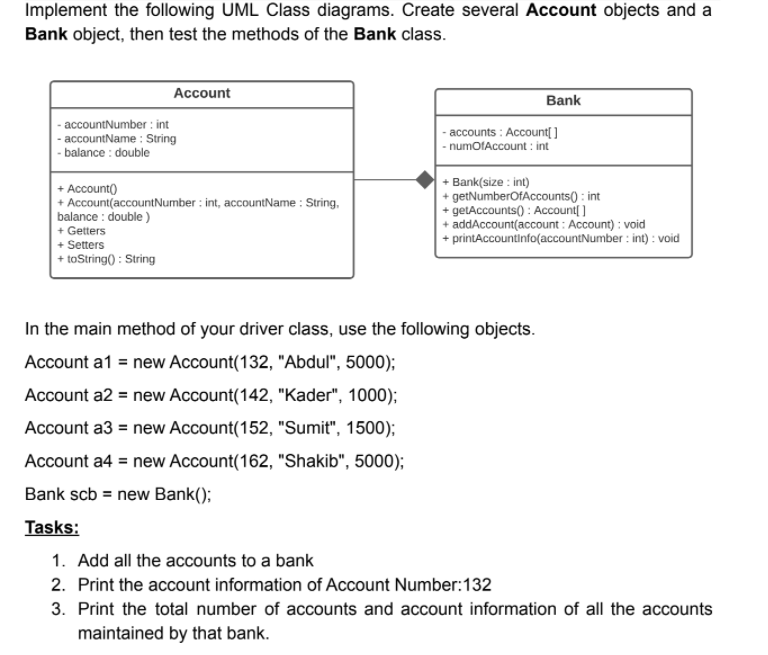 Implement the following UML Class diagrams. Create several Account objects and a
Bank object, then test the methods of the Bank class.
Account
Bank
- accountNumber : int
- accountName : String
- balance : double
- accounts : Account[ ]
|- numofAccount : int
+ Account()
+ Account(accountNumber : int, accountName : String,
balance : double )
+ Getters
+ Setters
+ toString) : String
+ Bank(size : int)
+ getNumberOfAccounts() : int
+ getAccounts() : Account[ ]
+ addAccount(account : Account) : void
+ printAccountinfo(accountNumber : int) : void
In the main method of your driver class, use the following objects.
Account a1 = new Account(132, "Abdul", 5000);
Account a2 = new Account(142, "Kader", 1000);
Account a3 = new Account(152, "Sumit", 1500);
Account a4 = new Account(162, "Shakib", 5000);
Bank scb = new Bank();
Tasks:
1. Add all the accounts to a bank
2. Print the account information of Account Number:132
3. Print the total number of accounts and account information of all the accounts
maintained by that bank.
