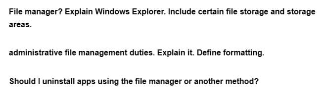 File manager? Explain Windows Explorer. Include certain file storage and storage
areas.
administrative file management duties. Explain it. Define formatting.
Should I uninstall apps using the file manager or another method?