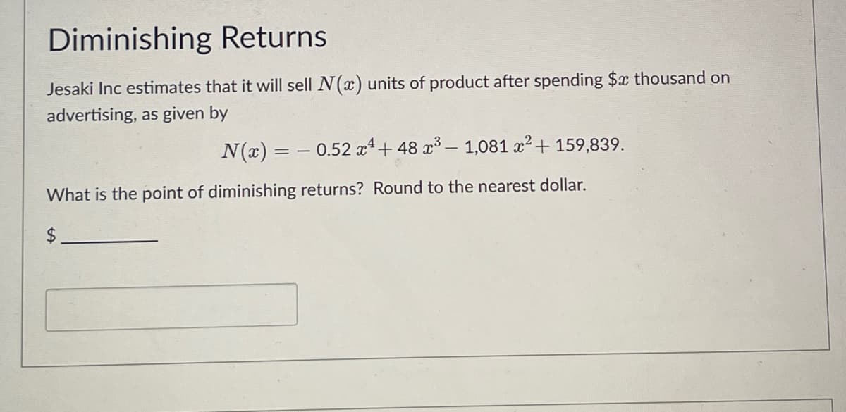 Diminishing Returns
Jesaki Inc estimates that it will sell N(x) units of product after spending $x thousand on
advertising, as given by
N(x) = −0.52 x¹ + 48 x³ – 1,081 x² + 159,839.
What is the point of diminishing returns? Round to the nearest dollar.