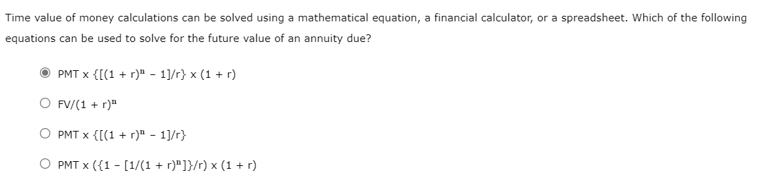 Time value of money calculations can be solved using a mathematical equation, a financial calculator, or a spreadsheet. Which of the following
equations can be used to solve for the future value of an annuity due?
PMT x {[(1 + r)ª − 1]/r} x (1 + r)
O FV/(1 + r)¹
PMT x {[(1 + r)" - 1]/r}
O PMT x ({1 - [1/(1 + r)"]}/r) x (1 + r)