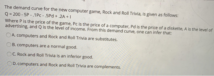 The demand curve for the new computer game, Rock and Roll Trivia, is given as follows:
Q=200-5P-.1 Pc-.5Pd+.2A+I
Where P is the price of the game, Pc is the price of a computer, Pd is the price of a diskette, A is the level of
advertising, and Q is the level of income. From this demand curve, one can infer that:
A. computers and Rock and Roll Trivia are substitutes.
B. computers are a normal good.
OC. Rock and Roll Trivia is an inferior good.
D. computers and Rock and Roll Trivia are complements.