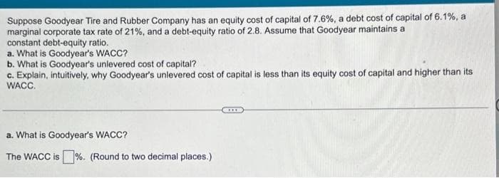 Suppose Goodyear Tire and Rubber Company has an equity cost of capital of 7.6%, a debt cost of capital of 6.1%, a
marginal corporate tax rate of 21%, and a debt-equity ratio of 2.8. Assume that Goodyear maintains a
constant debt-equity ratio.
a. What is Goodyear's WACC?
b. What is Goodyear's unlevered cost of capital?
c. Explain, intuitively, why Goodyear's unlevered cost of capital is less than its equity cost of capital and higher than its
WACC.
a. What is Goodyear's WACC?
The WACC is%. (Round to two decimal places.)