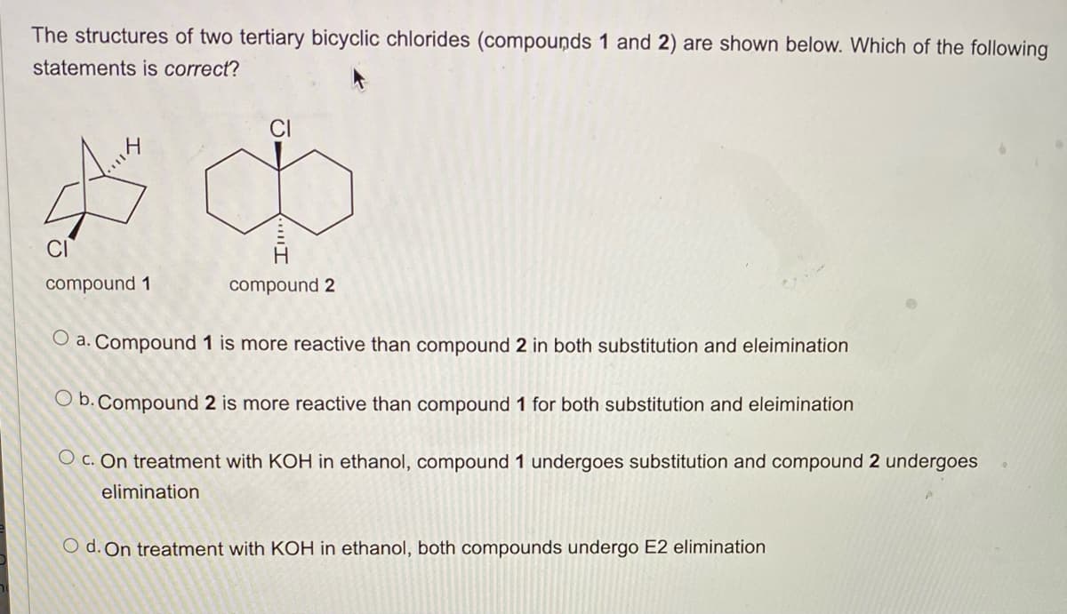The structures of two tertiary bicyclic chlorides (compounds 1 and 2) are shown below. Which of the following
statements is correct?
compound 1
d
compound 2
O a. Compound 1 is more reactive than compound 2 in both substitution and eleimination
O b. Compound 2 is more reactive than compound 1 for both substitution and eleimination
O c. On treatment with KOH in ethanol, compound 1 undergoes substitution and compound 2 undergoes
elimination
O d. On treatment with KOH in ethanol, both compounds undergo E2 elimination