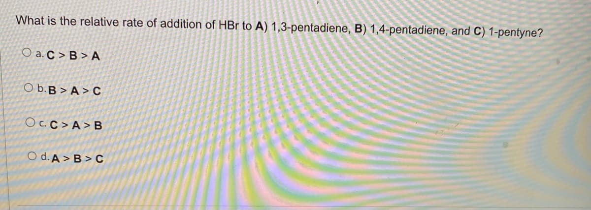 What is the relative rate of addition of HBr to A) 1,3-pentadiene, B) 1,4-pentadiene, and C) 1-pentyne?
Oa. C> B> A
Ob.B>A>C
OC.C>A>B
Od.A> B>C