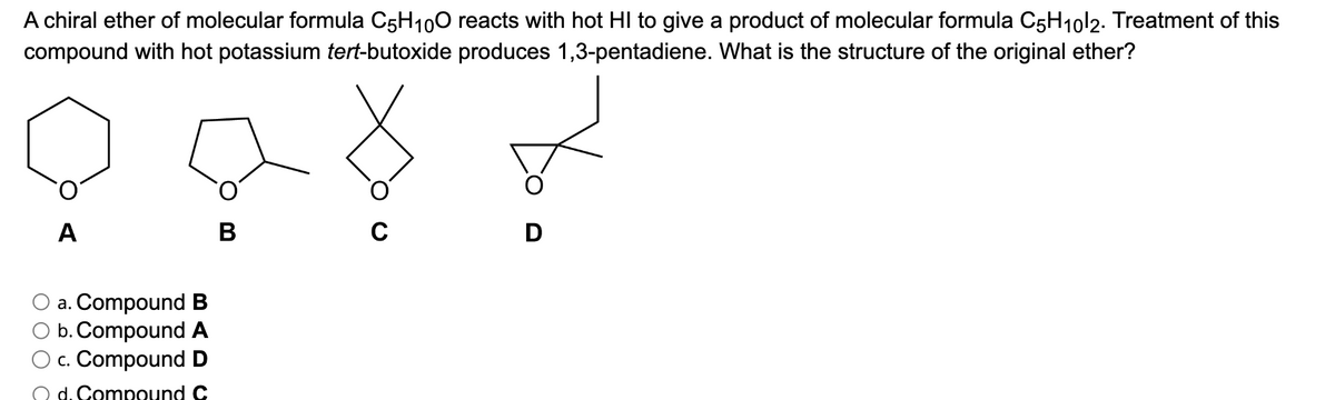 A chiral ether of molecular formula C5H10O reacts with hot HI to give a product of molecular formula C5H₁0l2. Treatment of this
compound with hot potassium tert-butoxide produces 1,3-pentadiene. What is the structure of the original ether?
A
a. Compound B
b. Compound A
c. Compound D
d. Compound C
B
с
D