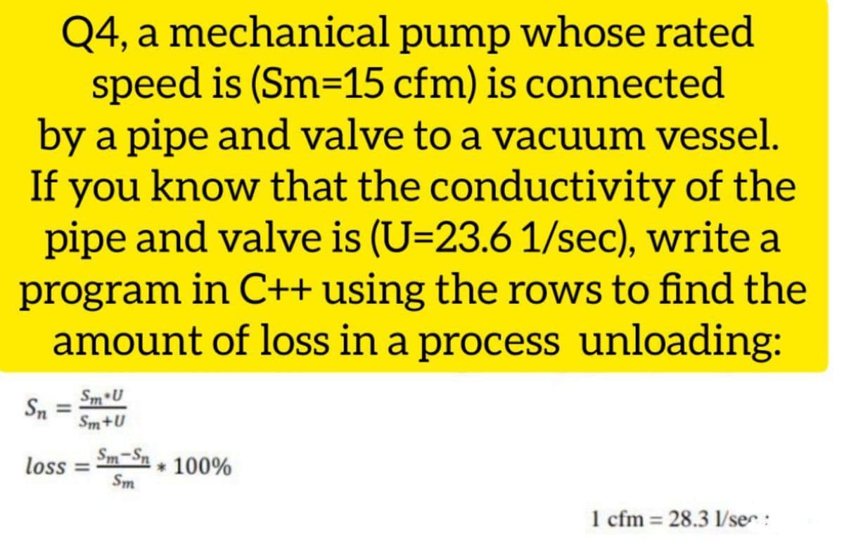 Q4, a mechanical pump whose rated
speed is (Sm=15 cfm) is connected
by a pipe and valve to a vacuum vessel.
If you know that the conductivity of the
pipe and valve is (U=23.6 1/sec), write a
program in C++ using the rows to find the
amount of loss in a process unloading:
Sm U
Sn
Sm+U
loss
Sm-Sn
* 100%
%3D
Sm
1 cfm = 28.3 1/ser:
