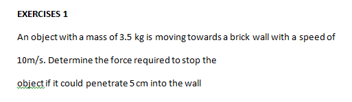 EXERCISES 1
An object with a mass of 3.5 kg is moving towards a brick wall with a speed of
10m/s. Determine the force required to stop the
objectif it could penetrate 5 cm into the wall
