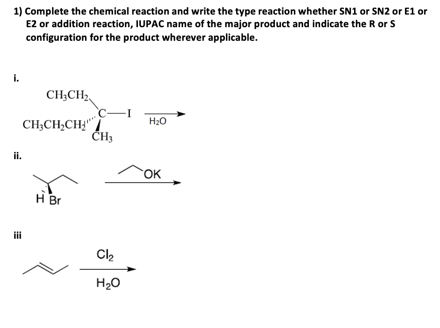 1) Complete the chemical reaction and write the type reaction whether SN1 or SN2 or E1 or
E2 or addition reaction, IUPAC name of the major product and indicate the R or S
configuration for the product wherever applicable.
i.
CH3CH2
-I
H₂O
CH3CH₂CH₂
H Br
ii.
iii
CH3
Cl₂
H₂O
OK