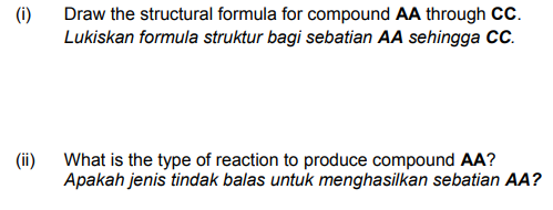 (i)
Draw the structural formula for compound AA through CcC.
Lukiskan formula struktur bagi sebatian AA sehingga CC.
(ii)
What is the type of reaction to produce compound AA?
Apakah jenis tindak balas untuk menghasilkan sebatian AA?

