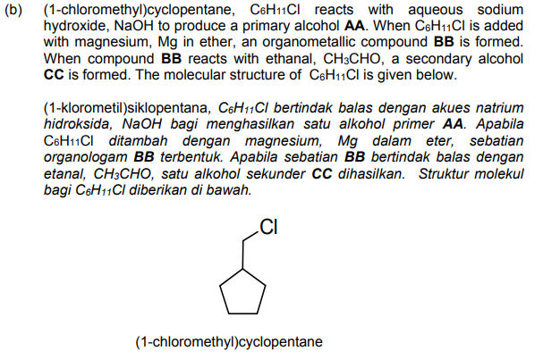 (b) (1-chloromethyl)cyclopentane, C6H11CI reacts with aqueous sodium
hydroxide, NaOH to produce a primary alcohol AA. When CsH11Cl is added
with magnesium, Mg in ether, an organometallic compound BB is formed.
When compound BB reacts with ethanal, CH3CHO, a secondary alcohol
cC is formed. The molecular structure of C6H11CI is given below.
(1-klorometil)siklopentana, C6H11CI bertindak balas dengan akues natrium
hidroksida, NaOH bagi menghasilkan satu alkohol primer AA. Apabila
C6H11CI ditambah dengan magnesium, Mg dalam eter, sebatian
organologam BB terbentuk. Apabila sebatian BB bertindak balas dengan
etanal, CH3CHO, satu alkohol sekunder CC dihasilkan. Struktur molekul
bagi C6H11CI diberikan di bawah.
(1-chloromethyl)cyclopentane
