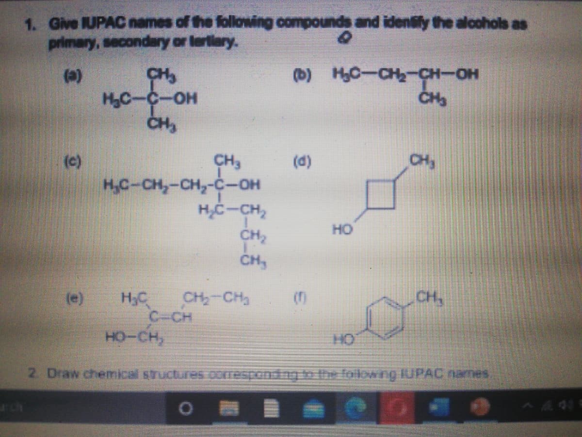 1. Give UPAC names of the following compounds and idensly the alcohols as
primary, secondary or lerliary.
(a)
CH,
(D) HC-CH2-CH-OH
HC-C-OH
(c)
CH
CH3
H,C-CH,-CH,-c-OH
H,C-CH,
CH2
ČH,
(d)
HO
H,C
CH,
CH-CH
C-CH
но-сн,
2 Draw chemka shctures npontgbe folowng UPACnaTes
7401
