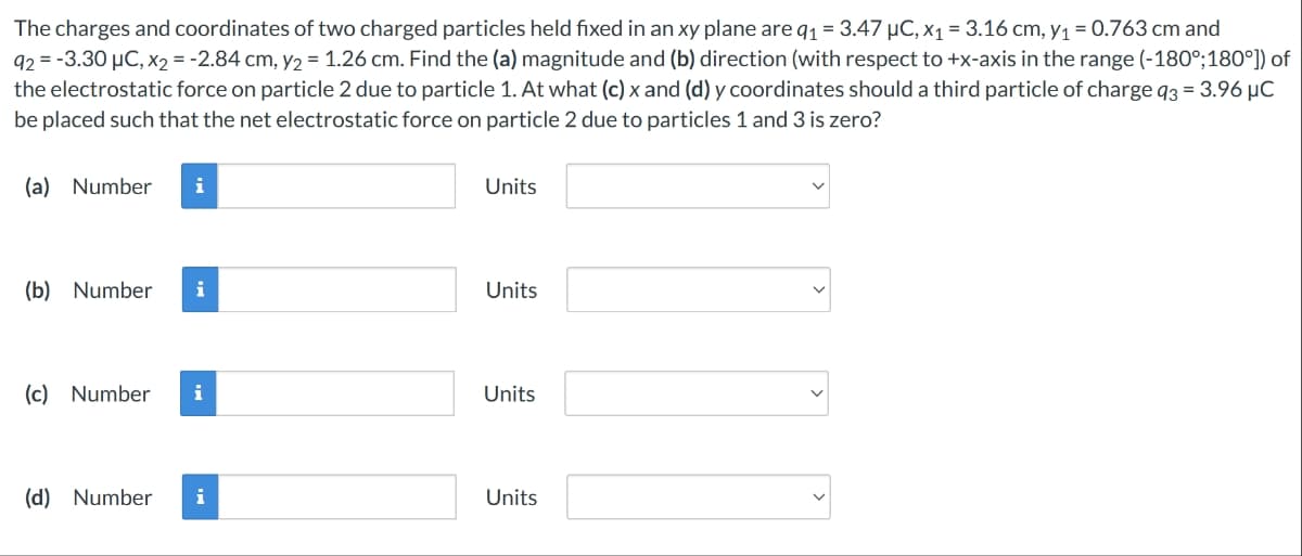 The charges and coordinates of two charged particles held fixed in an xy plane are q₁ = 3.47 µC, x₁ = 3.16 cm, y₁ = 0.763 cm and
92 = -3.30 μC, x₂ = -2.84 cm, y2 = 1.26 cm. Find the (a) magnitude and (b) direction (with respect to +x-axis in the range (-180°; 180°]) of
the electrostatic force on particle 2 due to particle 1. At what (c) x and (d) y coordinates should a third particle of charge q3 = 3.96 μC
be placed such that the net electrostatic force on particle 2 due to particles 1 and 3 is zero?
(a) Number i
(b) Number
(c) Number i
(d) Number
Units
Units
Units
Units