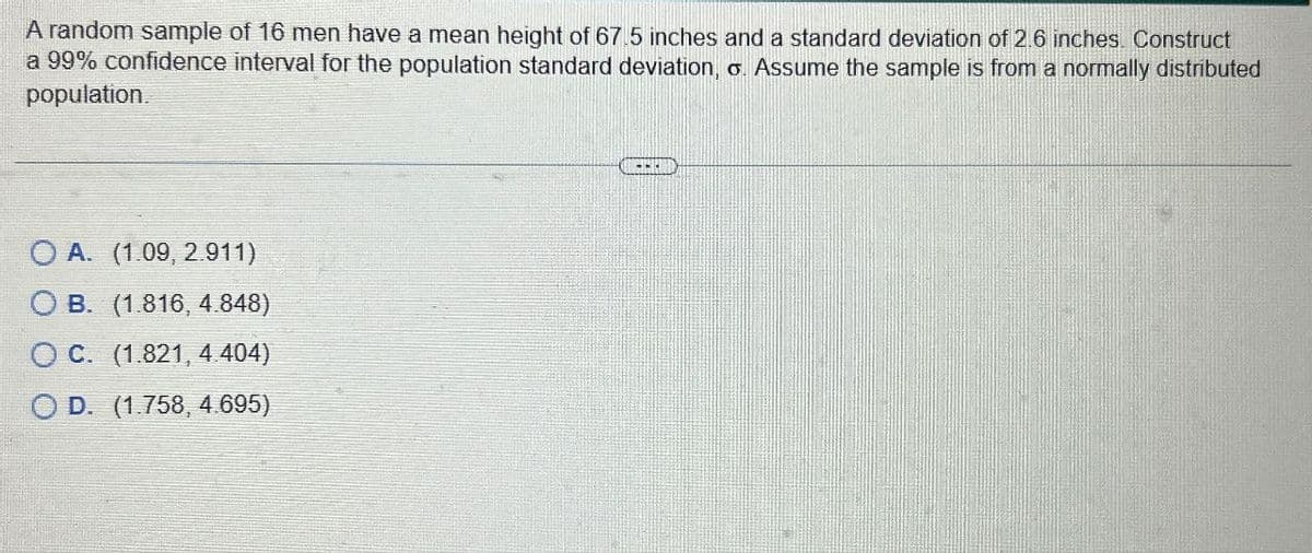 A random sample of 16 men have a mean height of 67.5 inches and a standard deviation of 2.6 inches. Construct
a 99% confidence interval for the population standard deviation, o. Assume the sample is from a normally distributed
population.
OA. (1.09, 2.911)
OB. (1.816, 4.848)
OC. (1.821, 4.404)
OD. (1.758, 4.695)