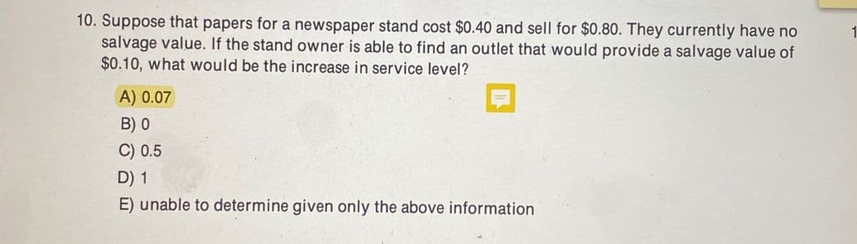 10. Suppose that papers for a newspaper stand cost $0.40 and sell for $0.80. They currently have no
salvage value. If the stand owner is able to find an outlet that would provide a salvage value of
$0.10, what would be the increase in service level?
A) 0.07
B) 0
C) 0.5
D) 1
E) unable to determine given only the above information