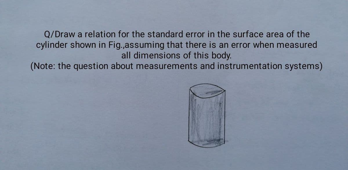 Q/Draw a relation for the standard error in the surface area of the
cylinder shown in Fig.,assuming that there is an error when measured
all dimensions of this body.
(Note: the question about measurements and instrumentation systems)