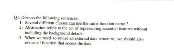 QI: Discuss the following sentences:
1- Several different classes can use the same function name.?
2- Abstraction refers to the act of representing essential features without
including the background details.
3- When we need to revise an external data structure , we should also
revise all function that access the data
