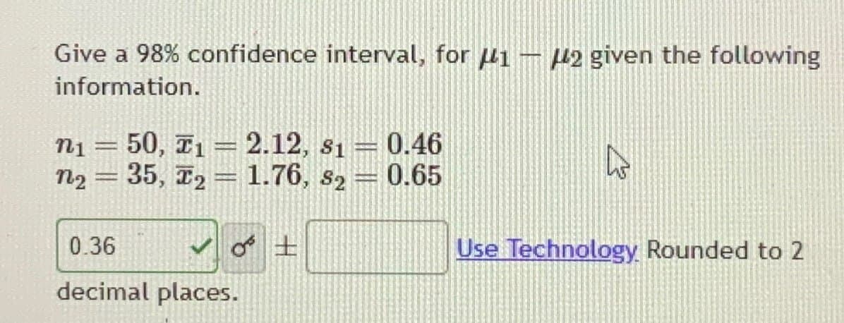 Give a 98% confidence interval, for 12 given the following
information.
n₁ = 50, T1 = 2.12, 81 = 0.46
n2
0.36
1
35, T2 = 1.76, 82 0.65
decimal places.
子
Use Technology Rounded to 2