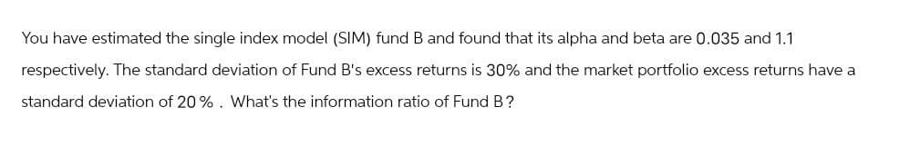 You have estimated the single index model (SIM) fund B and found that its alpha and beta are 0.035 and 1.1
respectively. The standard deviation of Fund B's excess returns is 30% and the market portfolio excess returns have a
standard deviation of 20%. What's the information ratio of Fund B?