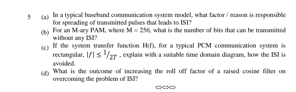 In a typical baseband communication system model, what factor / reason is responsible
(а)
for spreading of transmitted pulses that leads to ISI?
(b) For an M-ary PAM, where M = 256, what is the number of bits that can be transmitted
without any ISI?
(c) If the system transfer function H(f), for a typical PCM communication system is
rectangular, |f| <½r , explain with a suitable time domain diagram, how the ISI is
27
avoided.
(d)
What is the outcome of increasing the roll off factor of a raised cosine filter on
overcoming the problem of ISI?
