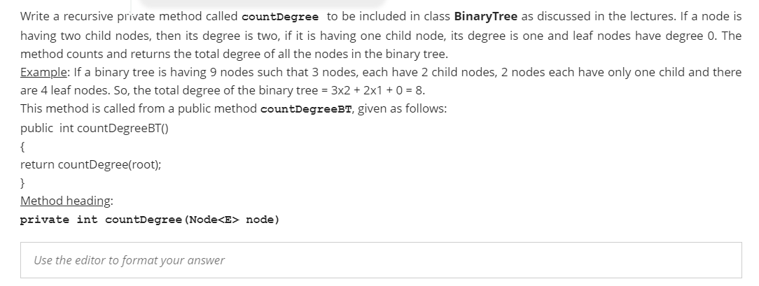 Write a recursive private method called countDegree to be included in class BinaryTree as discussed in the lectures. If a node is
having two child nodes, then its degree is two, if it is having one child node, its degree is one and leaf nodes have degree 0. The
method counts and returns the total degree of all the nodes in the binary tree.
Example: If a binary tree is having 9 nodes such that 3 nodes, each have 2 child nodes, 2 nodes each have only one child and there
are 4 leaf nodes. So, the total degree of the binary tree = 3x2 + 2x1 + 0 = 8.
This method is called from a public method countDegreeBT, given as follows:
public int countDegreeBT()
{
return countDegree(root);
}
Method heading:
private int countDegree (Node<E> node)
Use the editor to format your answer
