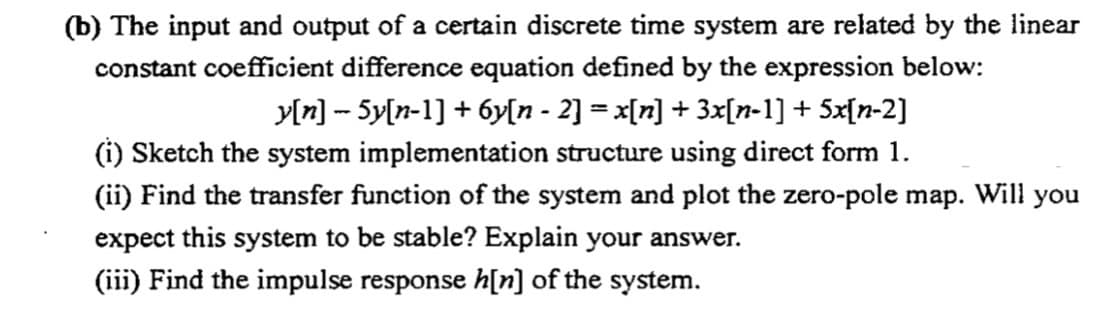 (b) The input and output of a certain discrete time system are related by the linear
constant coefficient difference equation defined by the expression below:
y[n] -- 5y[n-1] + 6y[n - 2] = x[n] + 3x[n-1] + 5x[n-2]
(i) Sketch the system implementation structure using direct form 1.
(ii) Find the transfer function of the system and plot the zero-pole map. Will you
expect this system to be stable? Explain your answer.
(iii) Find the impulse response h[n] of the system.
