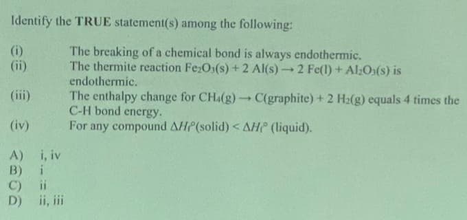 Identify the TRUE statement(s) among the following:
e 2006
(ii)
(iii)
(iv)
A) i, iv
B) i
ii
D) ii, iii
The breaking of a chemical bond is always endothermic.
The thermite reaction Fe₂O3(s) +2 Al(s)-2 Fe(1) + Al₂O3(s) is
endothermic.
The enthalpy change for CHa(g) → C(graphite) + 2 H₂(g) equals 4 times the
C-H bond energy.
For any compound AHP(solid) < AH (liquid).