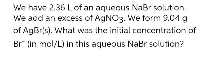 We have 2.36 L of an aqueous NaBr solution.
We add an excess of AgNO3. We form 9.04 g
of AgBr(s). What was the initial concentration of
Br (in mol/L) in this aqueous NaBr solution?