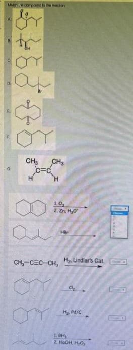 Maich the compound to the reaction
A
CH3 CH3
C=C
H
H
1.0,
2. Zn, H₂O
HB
CH₂-CEC-CH₂ H₂, Lindlar's Cat.
a₁₂
H₂. Pd/C
1.BH,
2. NaOH, H₂O₂