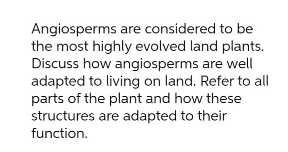 Angiosperms are considered to be
the most highly evolved land plants.
Discuss how angiosperms are well
adapted to living on land. Refer to all
parts of the plant and how these
structures are adapted to their
function.