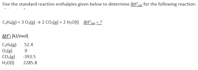 Use the standard reaction enthalpies given below to determine AHX for the following reaction:
C₂H4(g) + 3 O₂(g) → 2 CO₂(g) + 2 H₂O(1) AH = ?
AH€ (kJ/mol)
C₂H4(g) 52.4
0
O₂(g)
CO₂(g) -393.5
H₂O(l)
2285.8