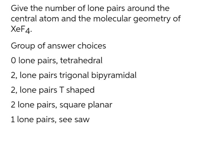 Give the number of lone pairs around the
central atom and the molecular geometry of
XeF4.
Group of answer choices
O lone pairs, tetrahedral
2, lone pairs trigonal bipyramidal
2, lone pairs T shaped
2 lone pairs, square planar
1 lone pairs, see saw