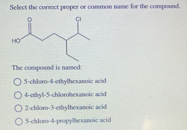 Select the correct proper or common name for the compound.
CI
HO
The compound is named:
O 5-chloro-4-ethylhexanoic acid
O 4-ethyl-5-chlorohexanoic acid
2-chloro-3-ethylhexanoic acid
O 5-chloro-4-propylhexanoic acid