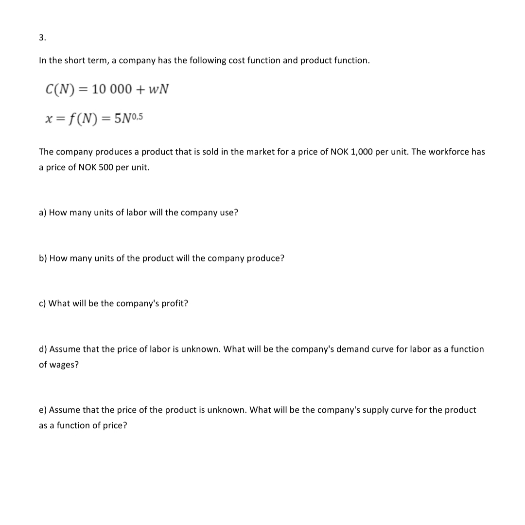 3.
In the short term, a company has the following cost function and product function.
C(N) =
= 10 000 +wN
x = f(N) = 5N0.5
The company produces a product that is sold in the market for a price of NOK 1,000 per unit. The workforce has
a price of NOK 500 per unit.
a) How many units of labor will the company use?
b) How many units of the product will the company produce?
c) What will be the company's profit?
d) Assume that the price of labor is unknown. What will be the company's demand curve for labor as a function
of wages?
e) Assume that the price of the product is unknown. What will be the company's supply curve for the product
as a function of price?
