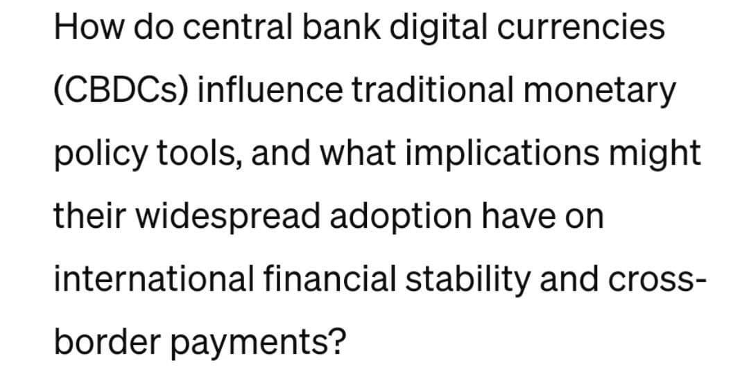 How do central bank digital currencies
(CBDCs) influence traditional monetary
policy tools, and what implications might
their widespread adoption have on
international financial stability and cross-
border payments?
