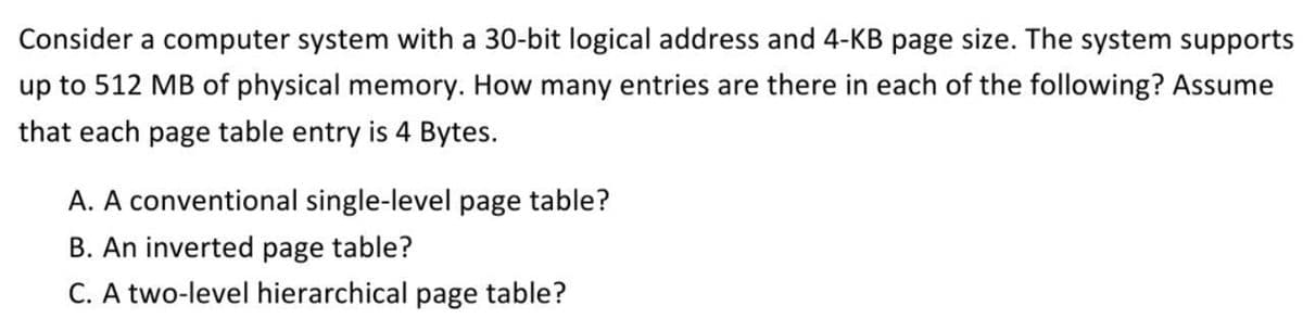 Consider a computer system with a 30-bit logical address and 4-KB page size. The system supports
up to 512 MB of physical memory. How many entries are there in each of the following? Assume
that each page table entry is 4 Bytes.
A. A conventional single-level page table?
B. An inverted page table?
C. A two-level hierarchical page table?
