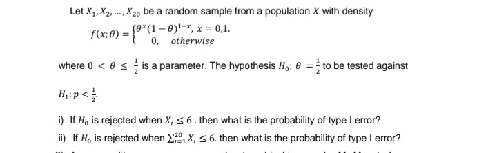 Let X₁, X2, ..., X₂0 be a random sample from a population X with density
1
f(x; 0) = {(1, otherwise
where 0 < 0 ≤ is a parameter. The hypothesis Ho: 0 = to be tested against
H₁: p</
i) If He is rejected when X; ≤ 6. then what is the probability of type I error?
ii) If H, is rejected when Σ₁X; ≤ 6. then what is the probability of type I error?
x = 0,1.