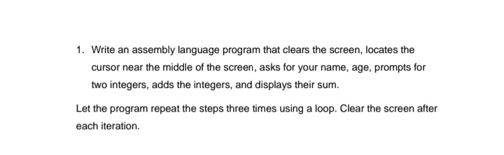 1. Write an assembly language program that clears the screen, locates the
cursor near the middle of the screen, asks for your name, age, prompts for
two integers, adds the integers, and displays their sum.
Let the program repeat the steps three times using a loop. Clear the screen after
each iteration.