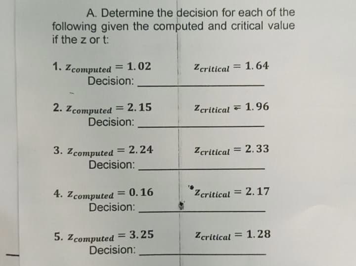 A. Determine the decision for each of the
following given the computed and critical value
if the z or t:
1. Zcomputed = 1.02
Decision:
Zcritical = 1.64
2. Zcomputed = 2.15
Decision:
Zcritical - 1.96
3. Zcomputed = 2.24
Decision:
Zcritical = 2.33
4. Zcomputed = 0.16
Decision:
Zcritical = 2.17
5. Zcomputed = 3.25
Decision:
Zcritical = 1.28
