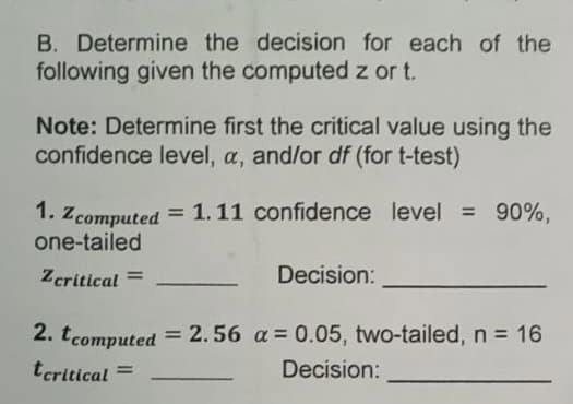 B. Determine the decision for each of the
following given the computed z or t.
Note: Determine first the critical value using the
confidence level, a, and/or df (for t-test)
1. Zcomputed
= 1.11 confidence level = 90%.
one-tailed
Zcritical =
Decision:
2. tcomputed
= 2.56 a = 0.05, two-tailed, n = 16
tcritical =
Decision:
