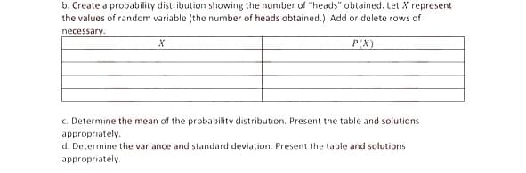 b. Create a probability distribution showing the number of "heads" obtained. Let X represent
the values of random variable (the number of heads obtained.) Add or delete rows of
necessary.
P(X)
c. Determine the mean of the probability distribution. Present the table and solutions
appropriately.
d. Determine the variance and standard deviation. Present the table and solutions
appropriately.
