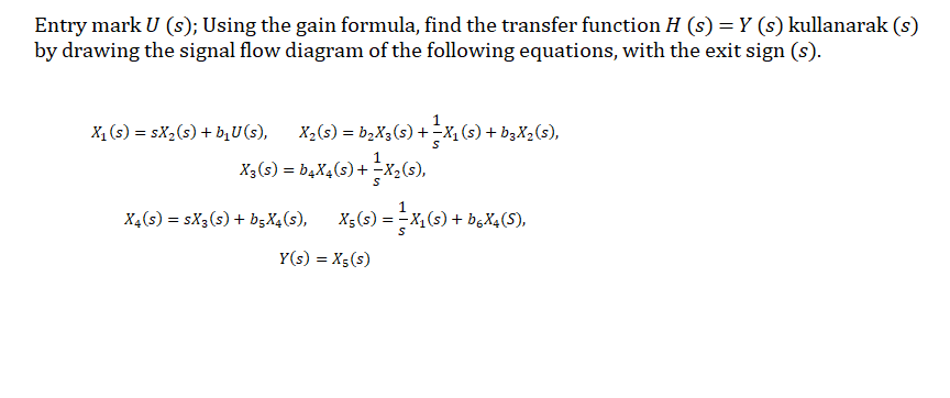Entry mark U (s); Using the gain formula, find the transfer function H (s) = Y (s) kullanarak (s)
by drawing the signal flow diagram of the following equations, with the exit sign (s).
X, (s) = sX2(s) + b,U(s),
X2(s) = b2X3(s) + -x, (s) + b3X2(s),
X3(s) = b4X4(s) + -X2(s),
X4(s) = sX3(s) + b;X4(s),
X;(s) = -X,(s) + b,X4(S),
Y(s) = X5(s)
