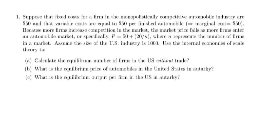 1. Suppose that fixed costs for a firm in the monopolistically competitive automobile industry are
$50 and that variable costs are equal to $50 per finished automobile ( marginal cost= $50).
Because more firms increase competition in the market, the market price falls as more firms enter
an automobile market, or specifically, P 50+ (20/n), where n represents the number of firms
in a market. Assume the size of the U.S. industry is 1000. Use the internal economies of scale
theory to:
(a) Calculate the equilibrum number of firms in the US without trade?
(b) What is the equilbrium price of automobiles in the United States in autarky?
(c) What is the equilibrium output per firm in the US in autarky?
