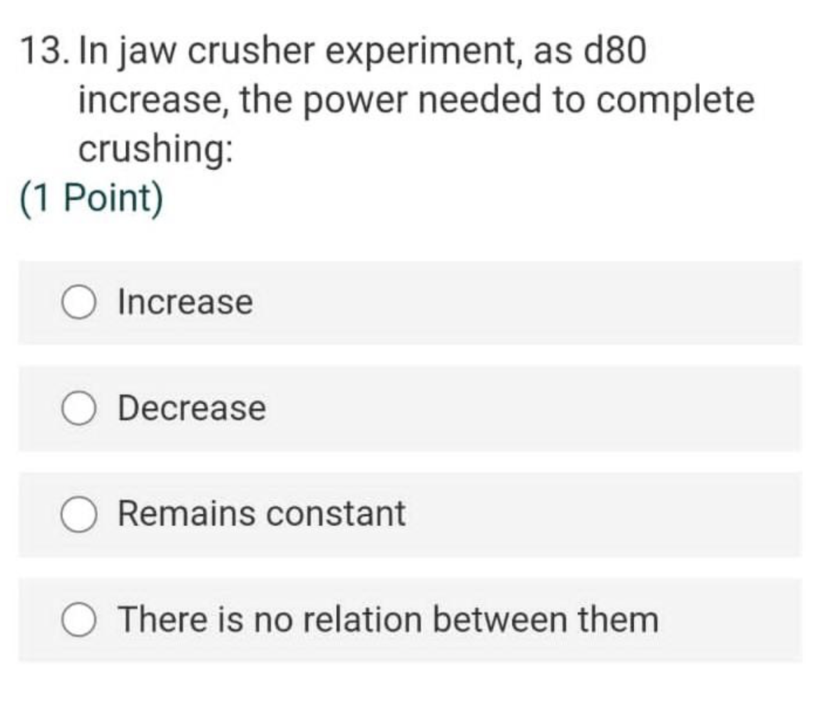 13. In jaw crusher experiment, as d80
increase, the power needed to complete
crushing:
(1 Point)
Increase
Decrease
Remains constant
There is no relation between them

